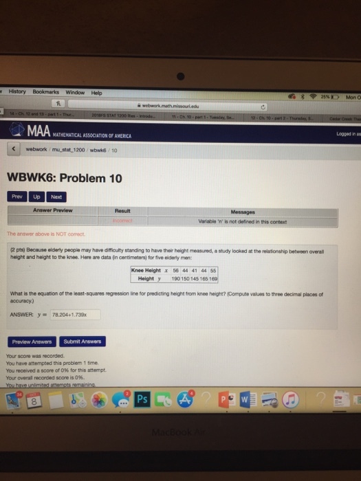 History Window Help MATHEMATICAL ASSOCIATION OF AMERICA Looged in an webwork /mustat 1200 wbwk6 10 WBWK6: Problem 10 Prev Up Next Answer Preview Result Messages Variable n is not defined in this context The answer above is NOT correct 2 pts) Because elderly peopie may have difficulity standing to have their height measured, a study looked at the relationship between overall height and height to the knee. Here are data (in centimetars) for five elderly men KneeHeight X 56 44 41 44 551 Heighty 190150 145 165 160 What is the equation of the least-squares regression line for predicting heignt from knee height? (Compute values to three decimal places of accuracy-) ANSWER: y. 78.204+1.739x Preview AnswersSubmit Answers Your score was recorded You have attempted this probiem 1 time. You rooeved a score of 096 for this attempt Your overal recorded score is 096. Ps
