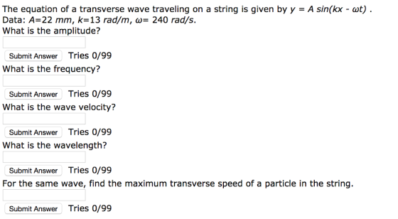 The equation of a transverse wave traveling on a string is given by y A sin(kx - cot). Data: A-22 mm, k-13 rad/m, - 240 rad/s. What is the amplitude? Submit Answer Tries 0/99 What is the frequency? Submit Answer Tries 0/99 What is the wave velocity? Submit Answer Tries 0/99 What is the wavelen Submit Answer Tries 0/99 For the same wave, find the maximum transverse speed of a particle in the string. Submit Answer Tries 0/99