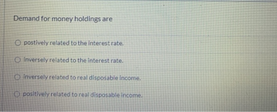 Demand for money holdings are postively related to the interest rate. inversely related to the interest rate. O inversely rel