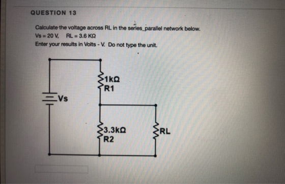 QUESTION 13 Calculate the voltage across RL in the series_parallel network below. Vs = 20 V, RL = 3.6 KN Enter your results i