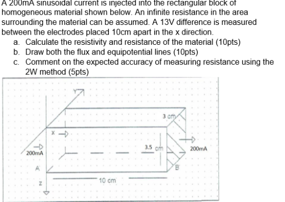 A 200mA sınusoidal current is injected into the rectangular block of homogeneous material shown below. An infinite resistance in the area surrounding the material can be assumed. A 13V difference is measured between the electrodes placed 10cm apart in the x direction. a. Calculate the resistivity and resistance of the material (10pts) b. Draw both the flux and equipotential lines (10pts) C. Comment on the expected accuracy of measuring resistance using the 2W method (5pts) 3 C 3.5 200mA 200mA 10 cm
