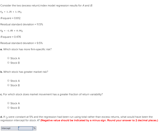 Consider the two (excess return) index model regression results for A and B. RA = 1.2% + 1.5M R-square = 0.612 Residual stand