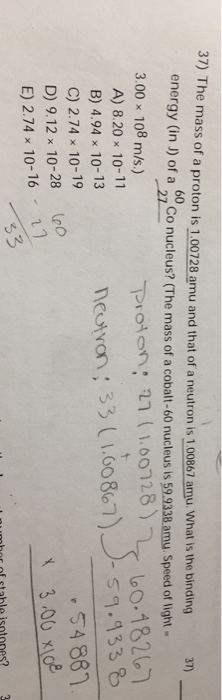 37) The mass of a proton is 1.00728 amu and that of a neutron is 1.00867 amu. What is the binding 37) energy (in J) of a co n