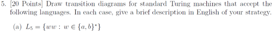 5. 20 Points Draw transition diagrams for standard Turing machines that accept the following languages. In each case, give a