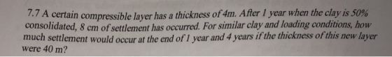 7.7 A certain compressible layer has a thickness of 4m. After 1 year when the clay is 50% consolidated, 8 cm of settlement has occurred. For similar clay and loading conditions, how much settlement would occur at the end of 1 year and 4 years if the thickness of this new layer were 40 m?
