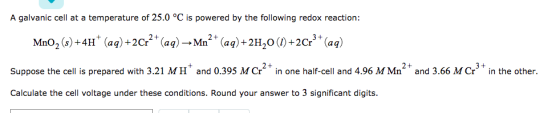 A galvanic cell at a temperature of 25.0 °C is powered by the following redox reaction: MnO2 (s) +4H + (aq) +2Cr2 + (aq) →Mn2+ (aq) +2H20 (1) +2Cr3 + (aq) Suppose the cell is prepared with 3.21 MH and 0.395 MCr2 in one half-cell and 4.96 M Mn2 and 3.66 M Cr3+ in the other. Calculate the cell voltage under these conditions. Round your answer to 3 significant digits