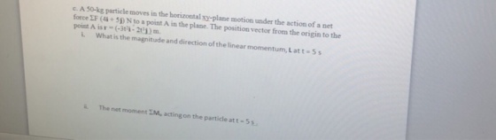 C. A 0-kg particle moves in the horizontal xy-plane motion under the action of a net forceEF(A+ 5?) N to a point A in the plane. The position vector from the origin to the point A is r-(-3i-210Dm i. What is the magnitude and direction of the linear momentum, Latt-5s The net moment I, acting on the particle at t-5 s