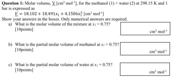 Question 1: Molar volume, צ[cm3 morij, for the methanol (1) + water (2) at 298.15 K and i bar is expressed as V-18.102 + 18.49 1x1 + 4.1 506xỉ [cm 3 mol-1] Show your answers in the boxes. Only numerical answers are required What is the molar volume of the mixture at xi -0.75? [10points] a) cm3 mol- b) What is the partial molar volume of methanol at x,-0.75? [10points] cm3 mol- cWhat is the partial molar volume of water at x 0.75? [10points] cm3 mol-