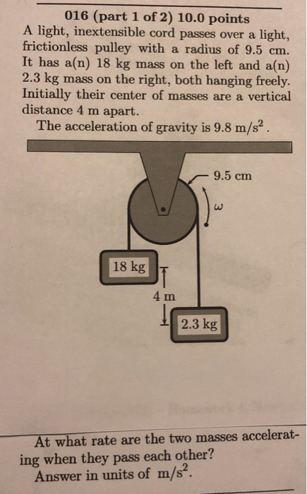 016 (part 1 of 2) 10.0 points A light, inextensible cord passes over a light, frictionless pulley with a radius of 9.5 cm. It has a(n) 18 kg mass on the left and a(n) 2.3 kg mass on the right, both hanging freely. Initially their center of masses are a vertical distance 4 m apart. The acceleration of gravity is 9.8 m/s2 9.5 cm 18 kg 4 m 2.3 kg At what rate are the two masses accelerat- ing when they pass each other? Answer in units of m/s2.