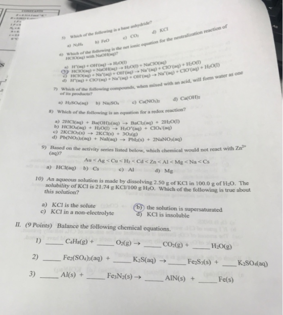 reaction of Which of the following is a base anhydride? Which of the HCO( wih awing is the net ionic equation for the neutralization 6) liCK H:O 1icioraq) + NaOH(aq) → HOT) + NaClO(aq) acid, will form water as one mixed with an ? which of the following compounds, when of its products? d) Ca(01h д) Hasodaq) 8) b)Neso, e) Ca(NO), Which of the following is an equation for a redox reaction? a) 2HC0aq) + Ba(OHh(aq) H2O(1) → + 2H20(1) CIO(aq) BaCla(aq) → Hor(aq) b) HClodaq) + + c) 2KCI0s(s)2KCI(s) 302(8) d) Pb(NOs)(ag)+Nal(aq) Pbla(s) + 2NaNO(aq) 9) Based on the activity series listed below, which chemical would not react with Zn (ag)? a) HCI(aq) b) Cs solubility of KCl is 21.74 g KC/100 g H2O. Which of the following is true c) Al d Mg 10) An aqueous solution is made by dissolving 2.50 g of KCI in 100.0 g of H20 The this solution? a) KCl is the solute the solution is supersaturated KCI is insoluble c) KCI in a non-electrolyte II. (9 Points) Balance the following chemical equations. 2) Fe2(SO4)s(aq)+ Fe2Ss(s)K2S04(aq) +--Fe(s) 3) A(s)FesN2(s)AINS) +Fe(s) 2(s)→ AIN(s)