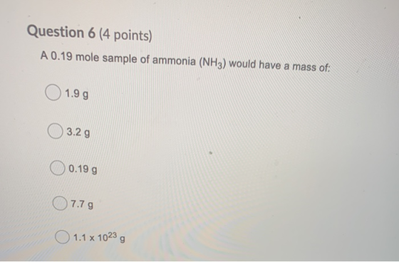 Question 6 (4 points) A 0.19 mole sample of ammonia (NH3) would have a mass of: 1.9 g 3.2 g 0.19 g 0 7.79 1.1 x 1023 g