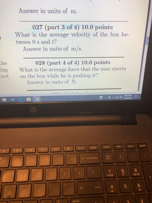 Answer in units of m. 027 (part 3 of 4) 10.0 points What is the average velocity of the box be- tween 0 s and t? Answer in units of m/s. he ing What is the average force that the man exerts ot on the box while he is pushing it? 028 (part 4 of 4) 10.0 points Answer in units of N. 807 PM pa dn lock homet p9 up enter 45 6 pause