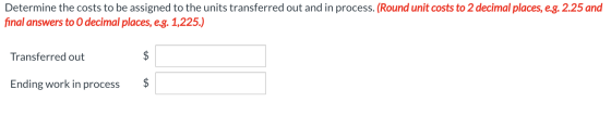 Determine the costs to be assigned to the units transferred out and in process. (Round unit costs to 2 decimal places, e.g. 2
