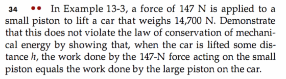 34 In Example 13-3, a force of 147 N is applied to a small piston to lift a car that weighs 14,700 N. Demonstrate that this does not violate the law of conservation of mechani cal energy by showing that, when the car is lifted some dis- tance h, the work done by the 147-N force acting on the small piston equals the work done by the large piston on the car.