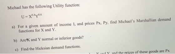 Michael has the following Utility function: U=X04Y06 a) For a given amount of income I, and prices Px, Py, find Michael s Ma