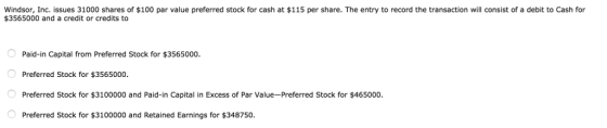 Windsor, Inc. issues 31000 shares of $100 par value preferred stock for cash at $115 per share. The entry to record the transaction will consist of a debit to Cash for $3565000 and a credit or credits to Paid-in Capital from Preferred Stock for $3565000. Preferred Stock for $3565000 Preferred Stock for $3100000 and Paid-in Capita in Excess of Par Value-Preferred Stock for $465000 Preferred Stock for $3100000 and Retained Earnings for $348750
