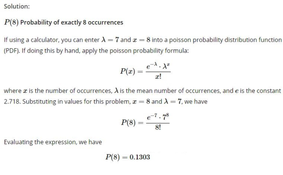 Solution: P(8) Probability of exactly 8 occurrences If using a calculator, you can enter A 7 and 8 into a poisson probability distribution function (PDF). If doing this by hand, apply the poisson probability formula Pr! where x is the number of occurrences, A is the mean number of occurrences, and e is the constant 2.718. Substituting in values for this problem, z 8 and A-7, we have 8! Evaluating the expression, we have P(8) 0.1303