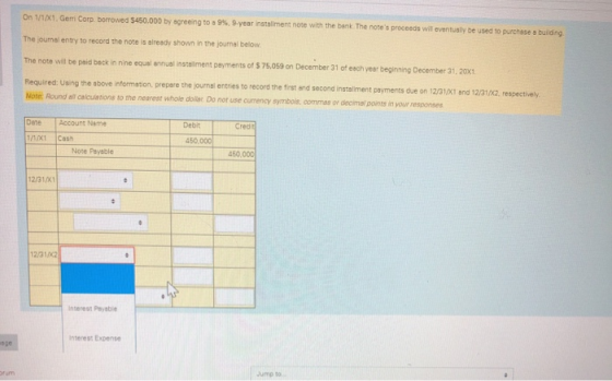 On 1/1/X1, Gemi Corp borrowed $450.000 by agreeing to a 9 % , 9-year installment note with the bank The notes proceeds will