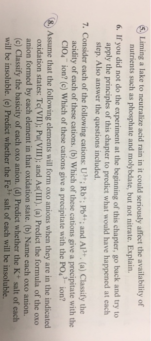 Liming a lake to neutralize acid rain in it could seriously affect the availability of nutrients such as phosphate and molybdate, but not nitrate. Explain. 6. If you did not do the experiment at the beginning of this chapter, go back and try to apply the principles of this chapter to predict what would have happened at each step. Also answer the questions included. 7. Consider each of the following cations: U*; Rbt; Pbt+, and Al3+. (a) Classify the acidity of each of these cations. (b) Which of these cations give a precipitate with the CIO4 ion? (c) Which of these cations give a precipitate with the PO ion? Assume that the following elements will form oxo anions when they are in the indicated oxidation states: Te(VII); Pu(VIII); and As(III). (a) Predict the formula of the oxo anion formed by each element in that oxidation state. (b) Name each oxo anion. (c) Classify the basicity of each oxo anion. (d) Predict whether the K+ salt of each will be insoluble. (e) Predict whether the Fe3+ salt of each will be insoluble.