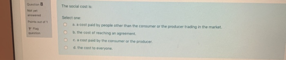 The social cost is: Question 8 Not yet answered Points out of 1 P Flag Select one: a. a cost paid by people other than the co