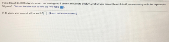 If you deposit $3,600 today into an account earning a(n) 8 percent annual rate of return, what will your account be worth in 40 years (assuming no further deposits)? In 50 years? Click on the table icon to view the FVIF table In 40 years, your account will be worth (Round to the nearest cent.)