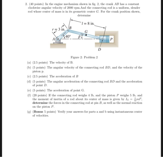 2. (40 points) In the engine mechanism shown in fig. 2, the crank AB has a constant clockwise angular velocity of 2000 rpm.An
