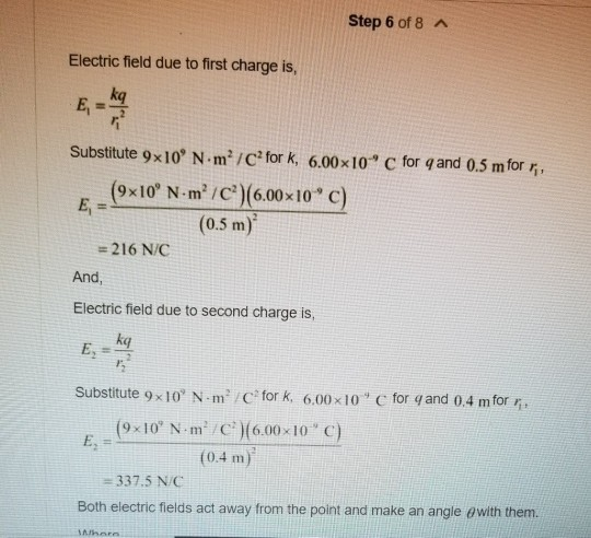 Step 6 of 8 A Electric field due to first charge is E,卡 kq Substitute 9x10, N-m2 /C2 for k, 6.00x10 С for q and 0.5 m for 5 , (9x10, N-㎡/C)(6.00x10° c) (0.5 m) E, = 216 N/C And, Electric field due to second charge is, kq Substitute 9 x 10, N-m /C fork, 6.00x10° C for q and 04 m for不 (9x10 N·m/C*)(6.00 x10 C) 0.4 m 337.5 NC Both electric fields act away from the point and make an angle θ with them.