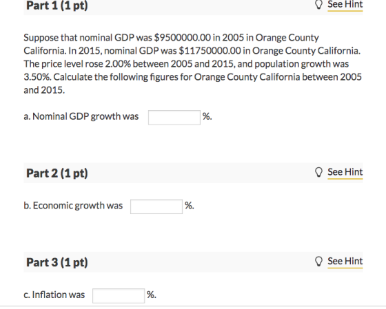 Part 1(1 pt) See Hint Suppose that nominal GDP was $9500000.00 in 2005 in Orange County California. In 2015, nominal GDP was $11750000.00 in Orange County California. The price level rose 2.00% between 2005 and 2015, and population growth was 3.50%. Calculate the following figures for Orange County California between 2005 and 2015. a. Nominal GDP growth was See Hint b. Economic growth was See Hint c. Inflation was