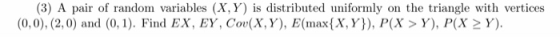 (3) A pair of random variables (X, Y) is distributed uniformly on the triangle with vertices (0,0), (2,0) and (0. Find EX, EY, Cov(X,Y), E(max{X,Y)), P(X> Y), P(X 2 Y)