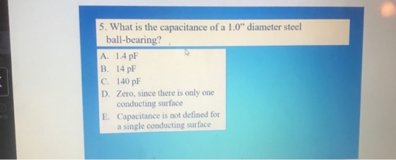 5. What is the capacitance of a 1.0 diameter steel ball-bearing? A. 1.4 pF B. 14 pF C. 140 pF D. Zero, since there is only one conducting surface Capacitance is not defined for a single conducting surface E.