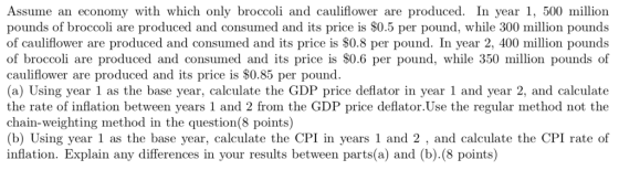 Assume an economy with which only broccoli and cauliflower are produced. In year 1, 500 million pounds of broccoli are produced and consumed and its price is $0.5 per pound, while 300 million pounds of cauliflower are produced and consumed and its price is $0.8 per pound. In year 2, 400 million pounds of broccoli are produced and consumed and its price is S0.6 per pound, while 350 million pounds of cauliflower are produced and its price is $0.85 per pound. (a) Using year 1 as the base year, calculate the GDP price deflator in year 1 and year 2, and calculate the rate of inflation between years 1 and 2 from the GDP price deflator.Use the regular method not the chain-weighting method in the question(8 points) (b) Using year 1 as the base year, calculate the CPI in years 1 and 2 , and calculate the CPI rate of inflation. Explain any differences in your results between parts(a) and (b).(8 points)