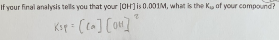 If your final analysis tells you that your (OH) is 0.001M, what is the Ksp of your compound? Ksp = ( ca] [ot]