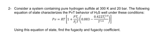 2- Consider a system containing pure hydrogen sulfide at 300 K and 20 bar. The following equation of state characterizes the PvT behavior of H2S well under these conditions: 0.422 1.6 PTc Pv RT 1 0.083 PCT T1.6 Using this equation of state, find the fugacity and fugacity coefficient.