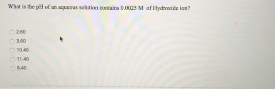 What is the pH of an aqueous solution contains 0.0025 M of Hydroxide ion? 2.60 3.60 10.40 11.40 8.40