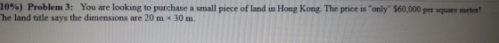 10%) Problem 3: You are looking to purchase a small piece of land in Hong Kong. The price is only $60,000 per square meter!