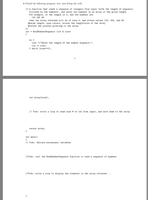 Finish the Sollowing program, test, and debug the code /A function that reads a sequence of integers from input (with the length of sequence. folloved by the subers), and saves the sunbers in an array of the gives length For example, if the length is 3, and the musbers are 123 345 99 then the array returned vill be of size 3, and stores values 123 345, and 99 Oparam length: upon retura, stores the length/size of thbe array Greturn the peinter pointin to the array intReadlumberSequence (int & size) do cout <<Enter the length of the ะ aber sequence:; ein > aize while (aizeco int arraylaize): // Todo: write a loop to read size ot ist from input, and save then to the array return array: int mainO I/ Todo: delcare secesssary variables ITodo: call the ReadNunberSequence function to read a sequence of umbers /Todo: write a loop to display the elements in the array returned