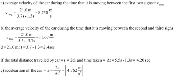 a) average velocity of the car during the time that it is moving between the first two signs-Viav 21.0m8.750 lavg3.7s-1.3s b) the average velocity of the car during the time that it is moving between the second and third signs 210m-11.67 2avg5.5s-3.7s d-21.0m;t 3.7-1.3-2.4sec if the total distance travel led by car-5-2d ; and time taken c) acceleartion of the car a4.762 Δ-5.5s-1 . 3s 4.20 sec