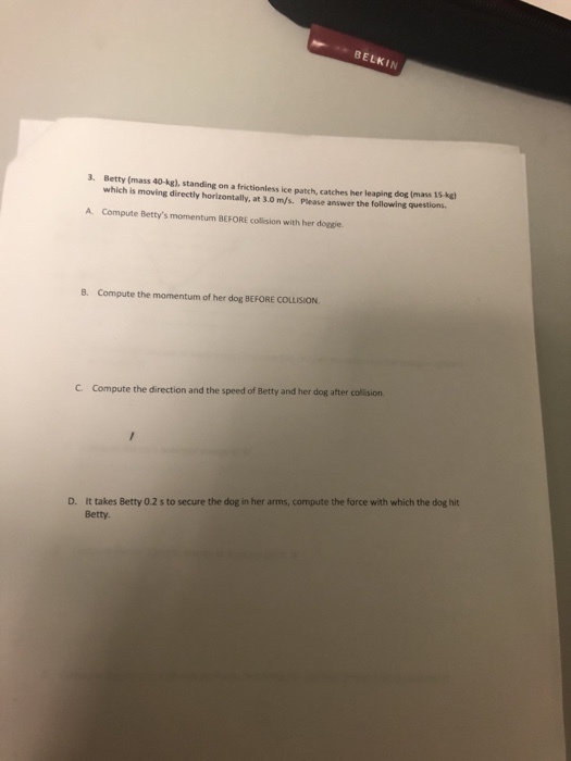 BELKI 3. Betty (mass 40-kg), standing on a frictionless ice patch, catches her leaping dog Imass 1s-kgl which is moving directly horizontally, at 3.0 m/s. Please answer the following questions A. Compute Bettys momentum BEFORE collision with her doggie. 8. Compute the momentum of her dog BEFORE COLLISION C. Compute the direction and the speed of Betty and her dog after collision It takes Betty 0.2 s to secure the dog in her arms, compute the force with which the dog hit Betty. D.