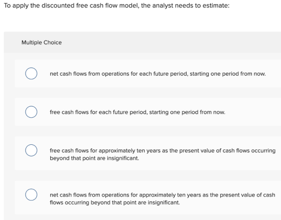 To apply the discounted free cash flow model, the analyst needs to estimate: Multiple Choice net cash flows from operations f