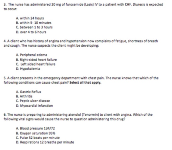 3. The nurse has administered 20 mg of furosemide (Lasix) IV to a patient with CHF. Diuresis is expected to occur A. within 24 hours B. within 5-10 minutes C. between 1 to 3 hours D. over 4 to 6 hours . A client who has history of angina and hypertension now complains of fatigue, shortness of breath and cough. The nurse suspects the client might be developing A. Peripheral edema B. Right-sided heart failure C. Left sided heart failure D. Hypokalemia 5. A client presents in the emergency department with chest pain. The nurse knows that which of the following conditions can cause chest pain? Select all that apply A. Gastric Reflux B. Arthritis C. Peptic ulcer disease D. Myocardial infarction 6. The nurse is preparing to administering atenolol (Tenormin) to client with angina. Which of the following vital signs would cause the nurse to question administering this drug? A. Blood pressure 134/72 B. Oxygen saturation 95% C.Pulse 52 beats per minute D. Respirations 12 breaths per minute