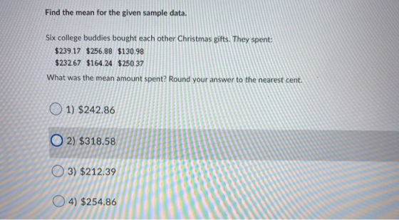Find the mean for the given sample data. Six college buddies bought each other Christmas gifts. They spent: $239.17 $256.88 $