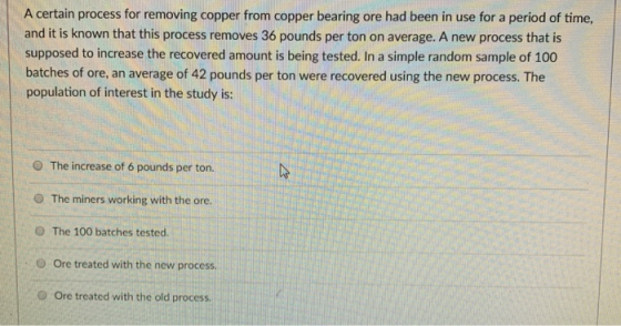 A certain process for removing copper from copper bearing ore had been in use for a period of time, and it is known that this process removes 36 pounds per ton on average. A new process that is supposed to increase the recovered amount is being tested. In a simple random sample of 100 batches of ore, an average of 42 pounds per ton were recovered using the new process. The population of interest in the study is: O The increase of 6 pounds per ton. O The miners working with the ore. O The 100 batches tested. O Ore treated with the new process. O Ore treated with the old process