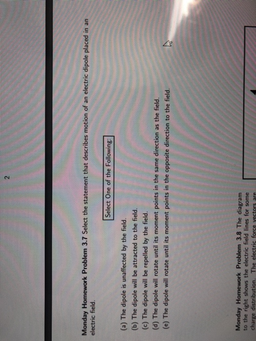 2 Monday Homework Problem 3.7 Select the statement that describes motion of an electric dipole placed in an electric field. Select One of the Following (a) The dipole is unaffected by the field (b) The dipole will be attracted to the field (c) The dipole will be repelled by the field. (d) The dipole will rotate until its moment points in the same direction as the field (e) The dipole will rotate until its moment points in the opposite direction to the field. Monday Homework Problem 3.8 The diagram to the right shows the electric field lines for some charge distribution. The electric force vectors ane