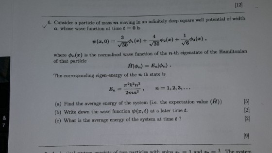 [12 6. Consid er a particle of mass m moving in an infinitely deep square well potential of width a, whose wave function at time t 0 is where on Ce) is the normaized wave function of the n-th eigenstate of the Hamitonian of that particle The corresponding eigen-energy of the n-th state is 2ma?n 1,2,3,... (e) Find the average energy of the system (ie. the expectation value () (b) Write down the wave function p(z,t) at a later time t. (c) What is the average energy of the system at time t? [2 19]