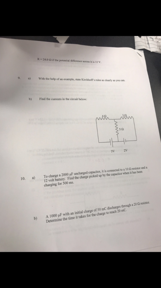 R-24.0 Ω if the potential difference across it is 12 V 9. With the help of an example, state Kirchhoff s rules as clearly as you carn b) Find the currents in the circuit below: 5 2 3V 2V Tocharge a 2000 μF uncharged capacitor, it is connected to a 1 0 Ω resistor and a 12 volt battery. Find the charge picked up by the capacitor when it has been charging for 500 ms. 10. a A1000μF with an initial charge of50mC discharges hrough a 20 Ω resistor. Determine the time it takes for the charge to reach 20 mC. b)