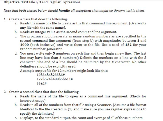 Objective: Text File I/0 and Regular Expressions Note that both classes below should handle all exceptions that might be thrown within them. 1. Create a class that does the following: a. Reads the name of a file to create as the first command line argument. (Overwrite any file with the same name). b. Reads an integer value as the second command line argument. C. The program should generate as many random numbers as are specified in the second command line argument (from step b) with magnitudes between 1 and 1000 (both inclusive) and write them to the file. Use a seed of 152 for your random number generator. d. You must write only 5 numbers on each line and then begin a new line. (The last line may have less than 5 numbers.) Delimit the numbers on a line with the & character. The end of a line should be delimited by the # character. No other delimiters should be explicitly used. A sample output file for 12 numbers might look like this: 19834&4&235&6# 1278524840085&611# 55&2# 2. Create a second class that does the following: a. Reads the name of the file to open as a command line argument. (Check for incorrect usage). b. Reads in all of the numbers from that file using a Scanner. (Assume a file format identical to the file created in (1) and make sure you use regular expressions to specify the delimiter.) c. Displays, to the standard output, the count and average of all of those numbers.