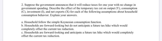 2. Suppose the government announces that it will reduce taxes for one year with no change in government spending. Describe th