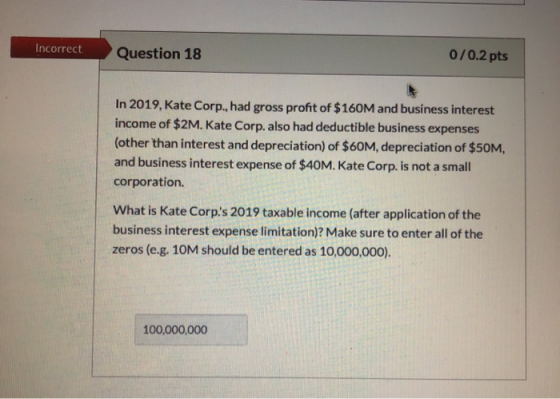 Incorrect Question 18 0/0.2 pts In 2019, Kate Corp., had gross profit of $160M and business interest income of $2M. Kate Corp