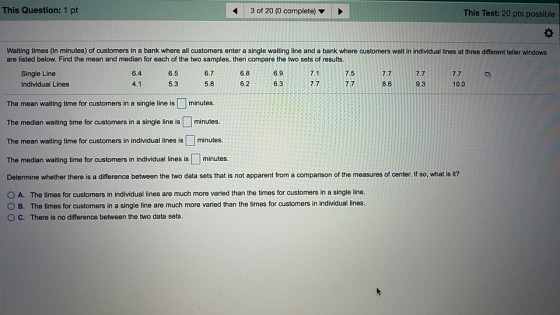 This Question: 1 pt 3 of 20 (0 complete) This Test: 20 pts possible Waiting times (in minutes) of customers in a bank where all customers enter a single waiting line and a bank where customers wait in individual lines at three different teller windows are listed below. Find the mean and median for each of the two samples, then compare the two sets of results. Single Line Individual Lines 6.4 6.5 6.76.86.97.1 7.57.7 7.77.7 4.1 5.3 5.86.2 6.37.7.78.6 9.310.0 The mean waiting time for customers in a single line is minutes. The median waiting time for customers in a single line is minutes. The mean waiting time for customers in individual lines is minutes. The median waiting time for customers in individual lines is ? minutes. Determine whether there is a difference between the two data sets that s no apparert rom a comparison o he measures of center iso at r O A. The times for customers in individual lines are much more varied than the times for customers in a single line. O B. The times for customers in a single line are much more varied than the times for customers in individual lines. ° C. There is no difference between the two data sets