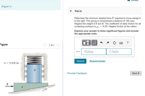 REVIEW (Figure 1) Part A Determine the minimum applied force P required to move wedge A to the right. The spring is compresse